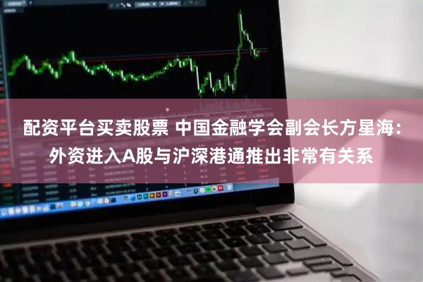 配资平台买卖股票 中国金融学会副会长方星海：外资进入A股与沪深港通推出非常有关系