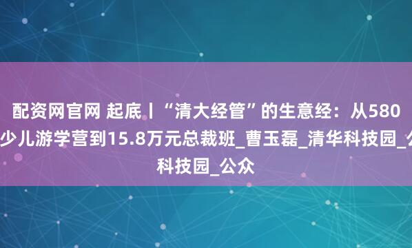配资网官网 起底丨“清大经管”的生意经：从5800元少儿游学营到15.8万元总裁班_曹玉磊_清华科技园_公众