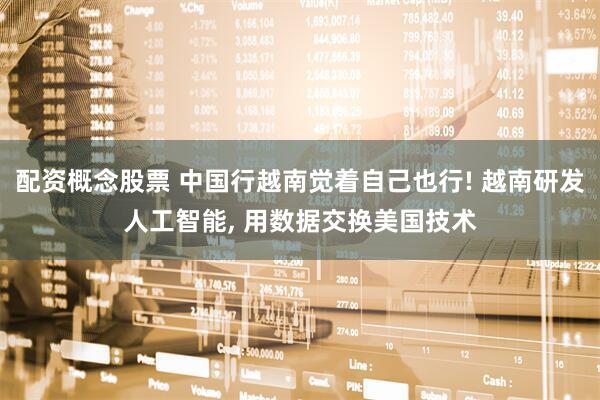 配资概念股票 中国行越南觉着自己也行! 越南研发人工智能, 用数据交换美国技术