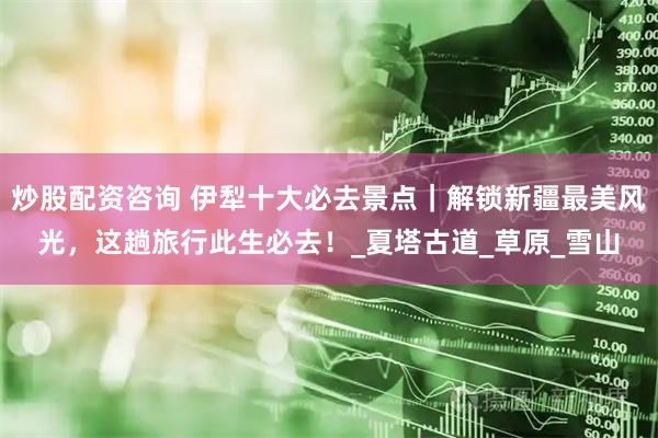 炒股配资咨询 伊犁十大必去景点｜解锁新疆最美风光，这趟旅行此生必去！_夏塔古道_草原_雪山