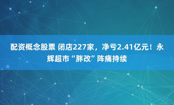 配资概念股票 闭店227家，净亏2.41亿元！永辉超市“胖改”阵痛持续