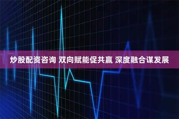 炒股配资咨询 双向赋能促共赢 深度融合谋发展