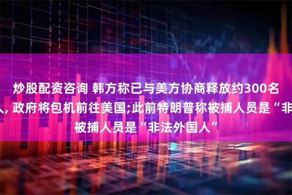 炒股配资咨询 韩方称已与美方协商释放约300名被抓韩国人, 政府将包机前往美国;此前特朗普称被捕人员是“非法外国人”