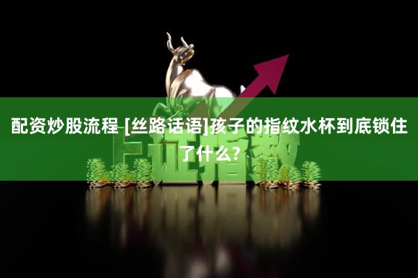 配资炒股流程 [丝路话语]孩子的指纹水杯到底锁住了什么?