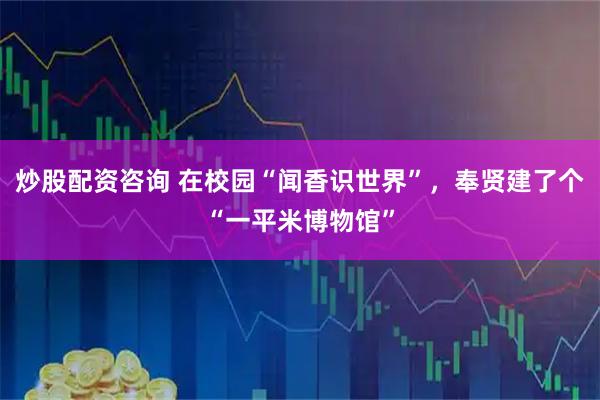 炒股配资咨询 在校园“闻香识世界”，奉贤建了个“一平米博物馆”