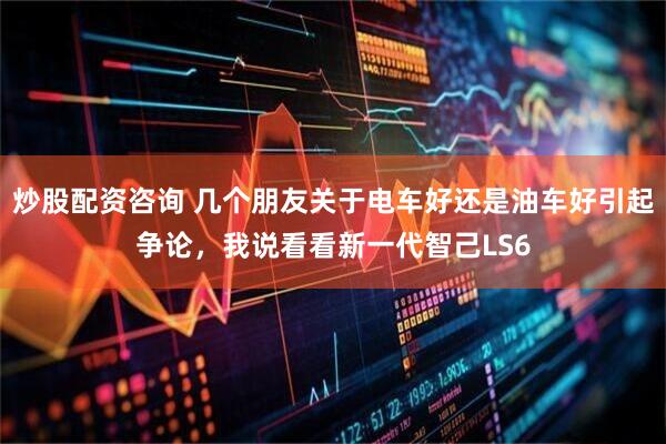 炒股配资咨询 几个朋友关于电车好还是油车好引起争论，我说看看新一代智己LS6