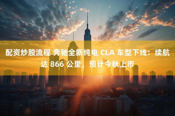 配资炒股流程 奔驰全新纯电 CLA 车型下线：续航达 866 公里，预计今秋上市