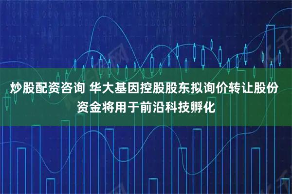 炒股配资咨询 华大基因控股股东拟询价转让股份 资金将用于前沿科技孵化