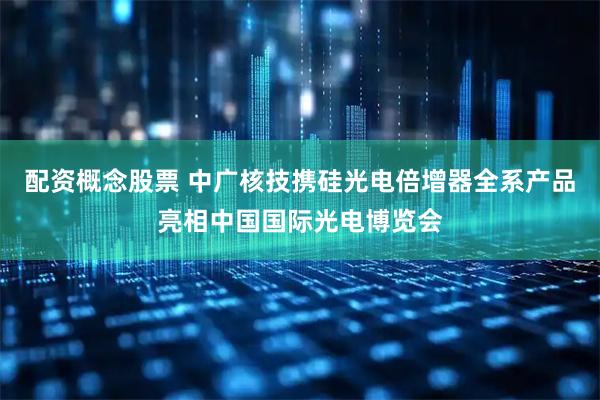 配资概念股票 中广核技携硅光电倍增器全系产品亮相中国国际光电博览会