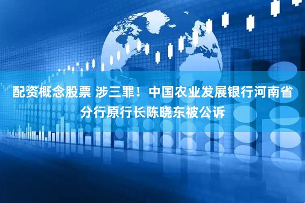 配资概念股票 涉三罪！中国农业发展银行河南省分行原行长陈晓东被公诉