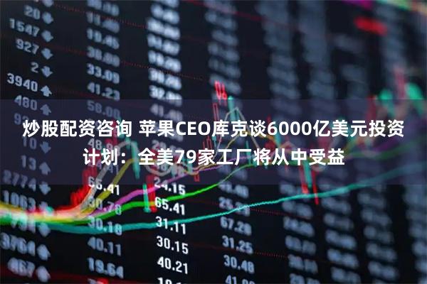 炒股配资咨询 苹果CEO库克谈6000亿美元投资计划：全美79家工厂将从中受益