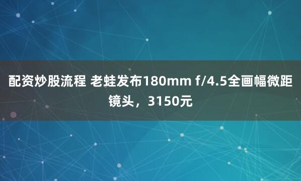 配资炒股流程 老蛙发布180mm f/4.5全画幅微距镜头，3150元