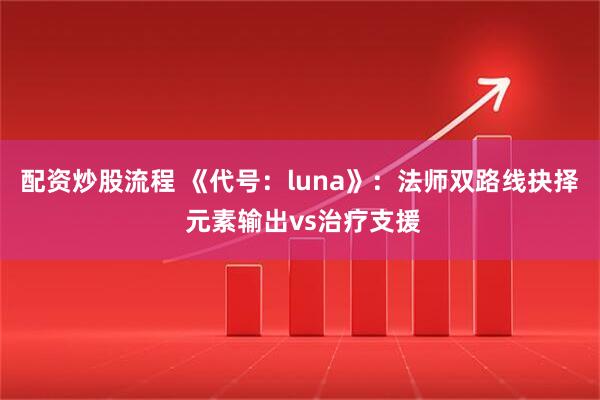 配资炒股流程 《代号：luna》：法师双路线抉择 元素输出vs治疗支援