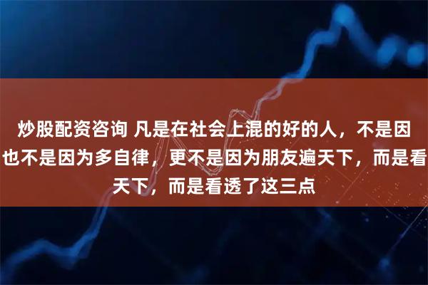 炒股配资咨询 凡是在社会上混的好的人，不是因为多勤劳，也不是因为多自律，更不是因为朋友遍天下，而是看透了这三点