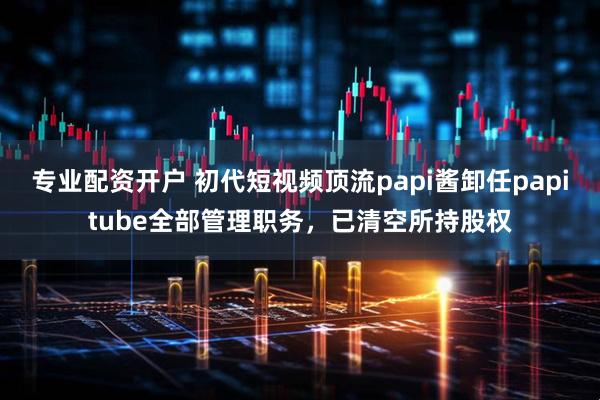 专业配资开户 初代短视频顶流papi酱卸任papitube全部管理职务，已清空所持股权